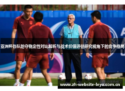 亚洲杯各队防守稳定性对比解析与战术价值评估研究视角下的竞争格局